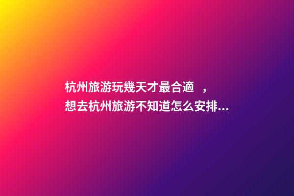 杭州旅游玩幾天才最合適，想去杭州旅游不知道怎么安排行程？具體看這篇攻略